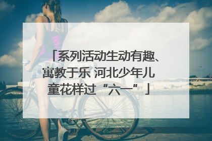 系列活动生动有趣、寓教于乐 河北少年儿童花样过“六一”